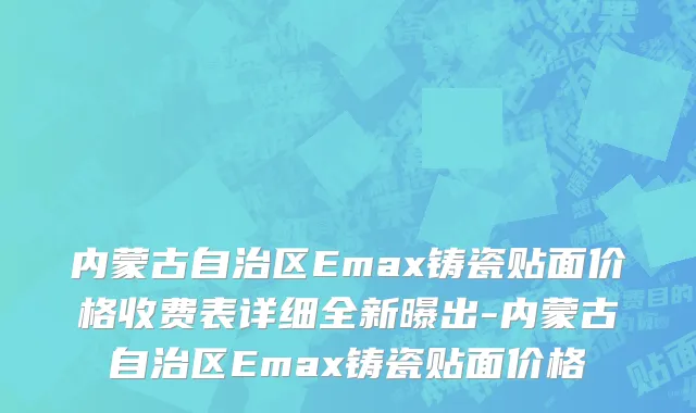 内蒙古自治区Emax铸瓷贴面价格收费表详细全新曝出-内蒙古自治区Emax铸瓷贴面价格