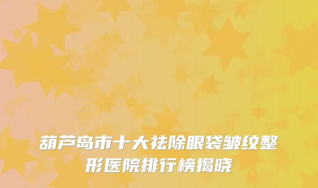 葫芦岛市十大祛除眼袋皱纹整形医院排行榜揭晓