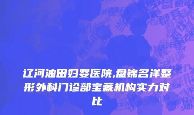 辽河油田妇婴医院,盘锦名洋整形外科门诊部宝藏机构实力对比