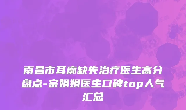 南昌市耳廓缺失治疗医生高分盘点-宗娟娟医生口碑top人气汇总