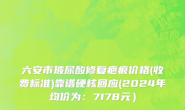 六安市玻尿酸修复疤痕价格(收费标准)靠谱硬核回应(2024年均价为：7178元）