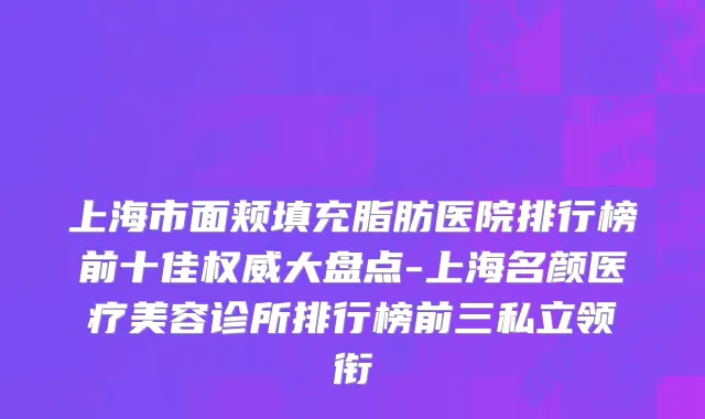 上海市面颊填充脂肪医院排行榜前十佳权威大盘点-上海名颜医疗美容诊所排行榜前三私立领衔