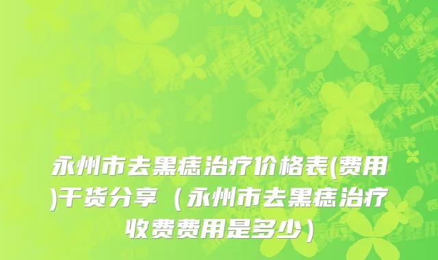 永州市去黑痣治疗价格表(费用)干货分享（永州市去黑痣治疗收费费用是多少）