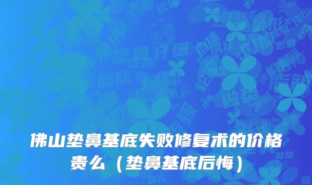 佛山垫鼻基底失败修复术的价格贵么（垫鼻基底后悔）