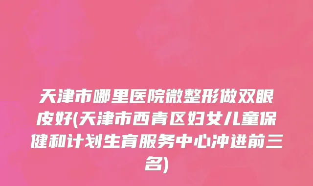 天津市哪里医院微整形做双眼皮好(天津市西青区妇女儿童保健和计划生育服务中心冲进前三名)