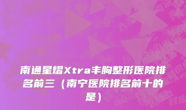 南通星熠Xtra丰胸整形医院排名前三（南宁医院排名前十的是）