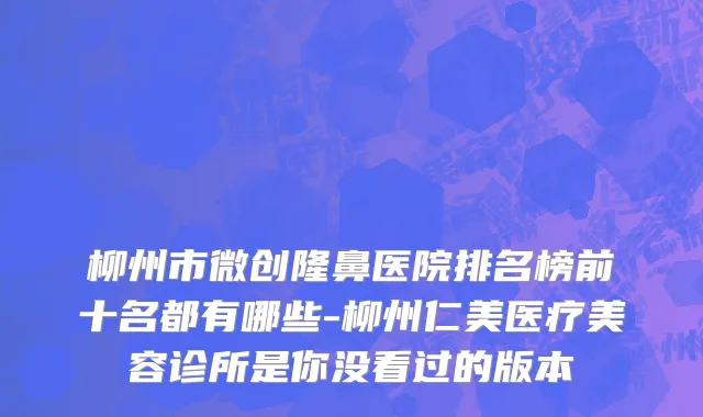 柳州市微创隆鼻医院排名榜前十名都有哪些-柳州仁美医疗美容诊所是你没看过的版本