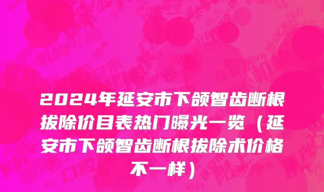 2024年延安市下颌智齿断根拔除价目表热门曝光一览（延安市下颌智齿断根拔除术价格不一样）