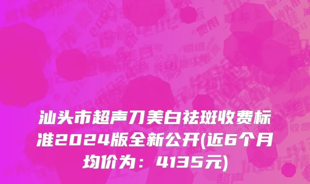 汕头市超声刀美白祛斑收费标准2024版全新公开(近6个月均价为：4135元)