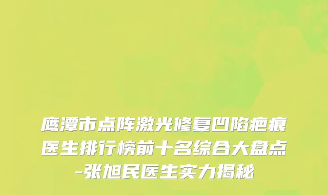 鹰潭市点阵激光修复凹陷疤痕医生排行榜前十名综合大盘点-张旭民医生实力揭秘