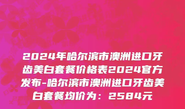 2024年哈尔滨市澳洲进口牙齿美白套餐价格表2024官方发布-哈尔滨市澳洲进口牙齿美白套餐均价为：2584元