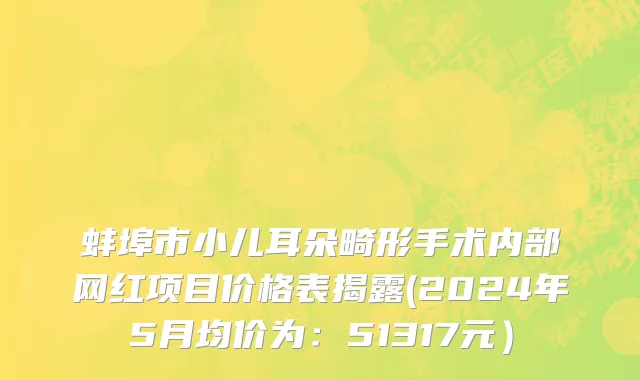 蚌埠市小儿耳朵畸形手术内部网红项目价格表揭露(2024年5月均价为：51317元）