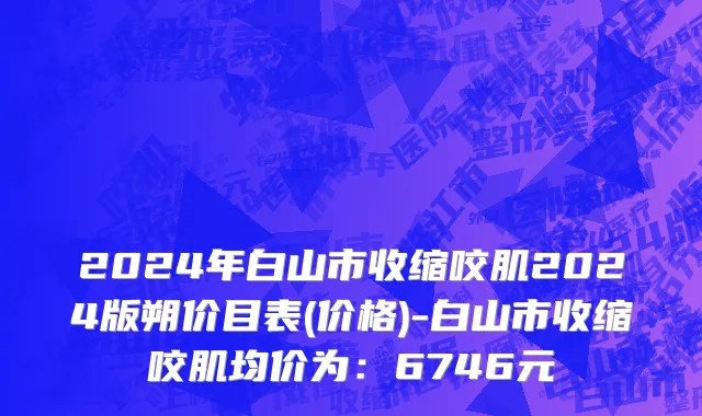 2024年白山市收缩咬肌2024版朔价目表(价格)-白山市收缩咬肌均价为：6746元