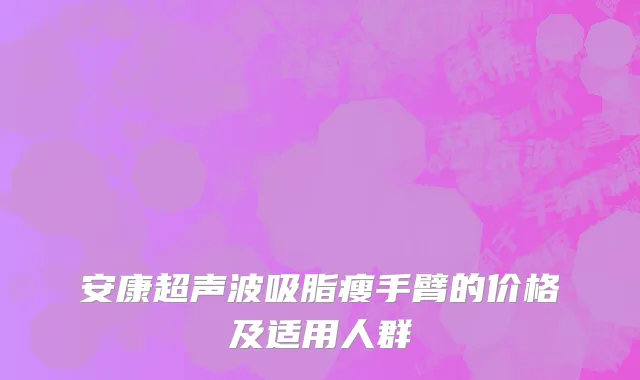 安康超声波吸脂瘦手臂的价格及适用人群
