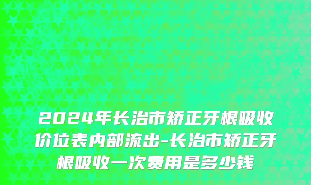 2024年长治市矫正牙根吸收价位表内部流出-长治市矫正牙根吸收一次费用是多少钱