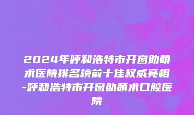2024年呼和浩特市开窗助萌术医院排名榜前十佳权威亮相-呼和浩特市开窗助萌术口腔医院