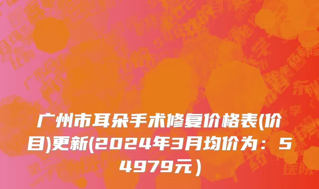 广州市耳朵手术修复价格表(价目)更新(2024年3月均价为：54979元）