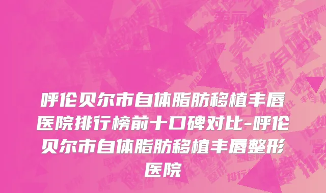 呼伦贝尔市自体脂肪移植丰唇医院排行榜前十口碑对比-呼伦贝尔市自体脂肪移植丰唇整形医院