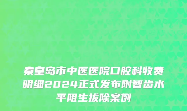 秦皇岛市中医医院口腔科收费明细2024正式发布附智齿水平阻生拔除案例