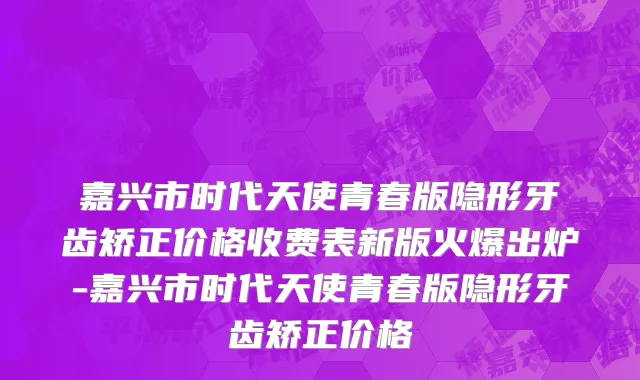 嘉兴市时代天使青春版隐形牙齿矫正价格收费表新版火爆出炉-嘉兴市时代天使青春版隐形牙齿矫正价格