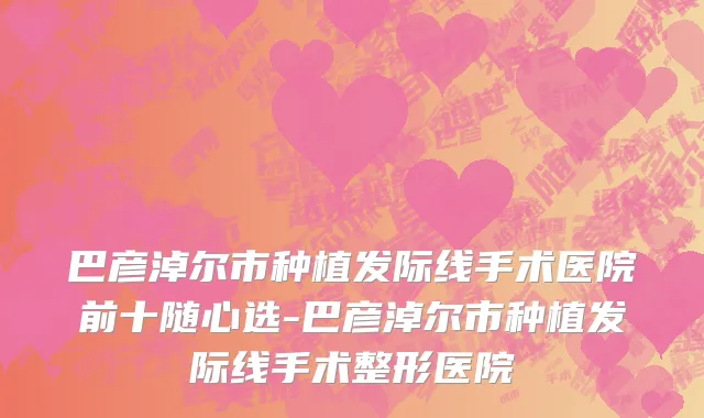 巴彦淖尔市种植发际线手术医院前十随心选-巴彦淖尔市种植发际线手术整形医院