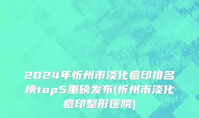 2024年忻州市淡化痘印排名榜top5重磅发布(忻州市淡化痘印整形医院)