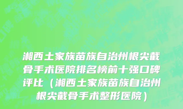 湘西土家族苗族自治州根尖截骨手术医院排名榜前十强口碑评比（湘西土家族苗族自治州根尖截骨手术整形医院）