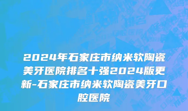 2024年石家庄市纳米软陶瓷美牙医院排名十强2024版更新-石家庄市纳米软陶瓷美牙口腔医院