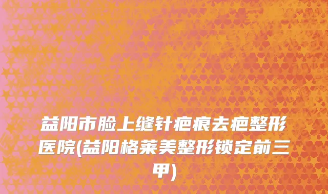益阳市脸上缝针疤痕去疤整形医院(益阳格莱美整形锁定前三甲)