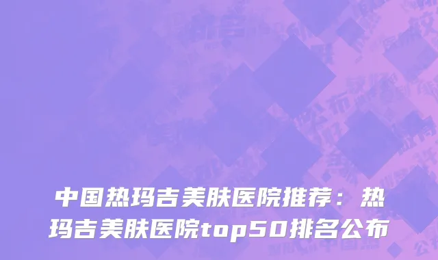 中国热玛吉美肤医院推荐：热玛吉美肤医院top50排名公布