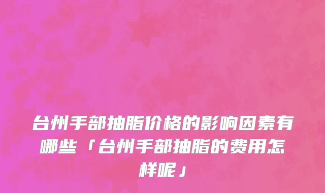 台州手部抽脂价格的影响因素有哪些「台州手部抽脂的费用怎样呢」