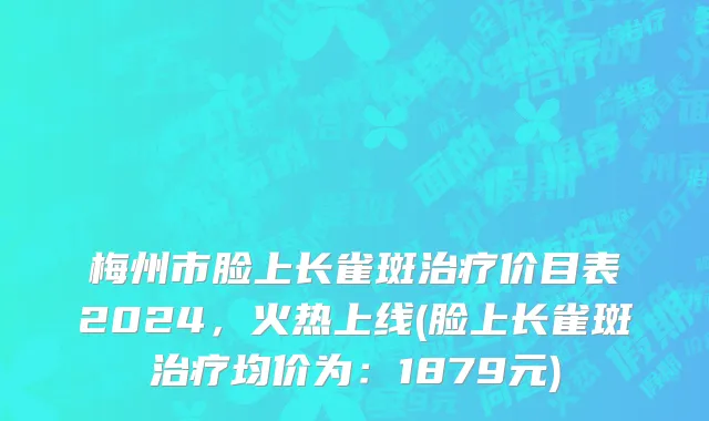 梅州市脸上长雀斑治疗价目表2024，火热上线(脸上长雀斑治疗均价为：1879元)
