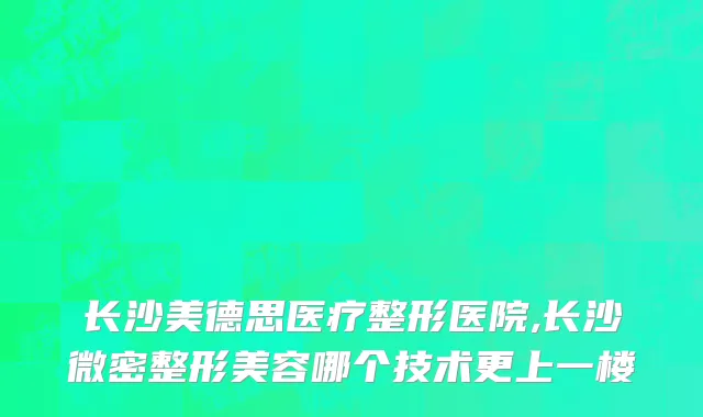 长沙美德思医疗整形医院,长沙微密整形美容哪个技术更上一楼