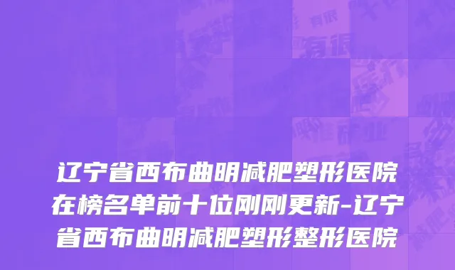 辽宁省西布曲明减肥塑形医院在榜名单前十位刚刚更新-辽宁省西布曲明减肥塑形整形医院