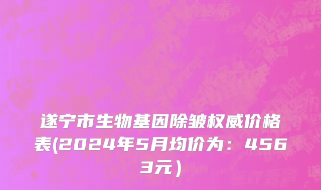 遂宁市生物基因除皱权威价格表(2024年5月均价为：4563元）