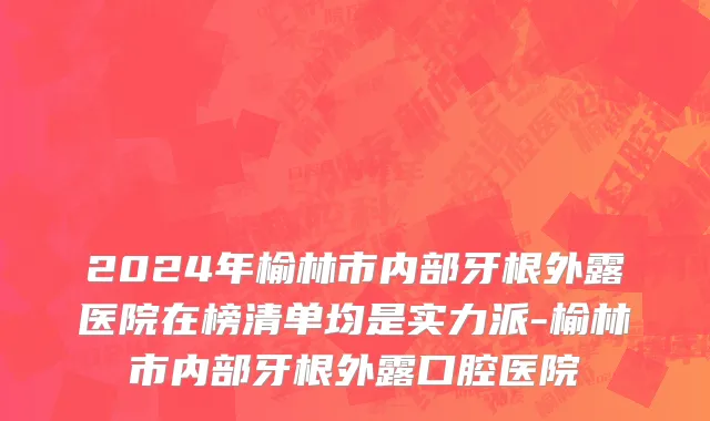 2024年榆林市内部牙根外露医院在榜清单均是实力派-榆林市内部牙根外露口腔医院