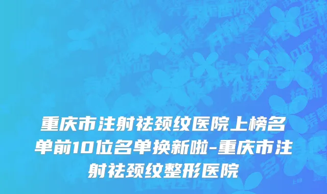 重庆市注射祛颈纹医院上榜名单前10位名单换新啦-重庆市注射祛颈纹整形医院
