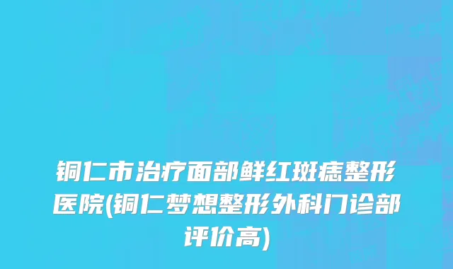 铜仁市治疗面部鲜红斑痣整形医院(铜仁梦想整形外科门诊部评价高)