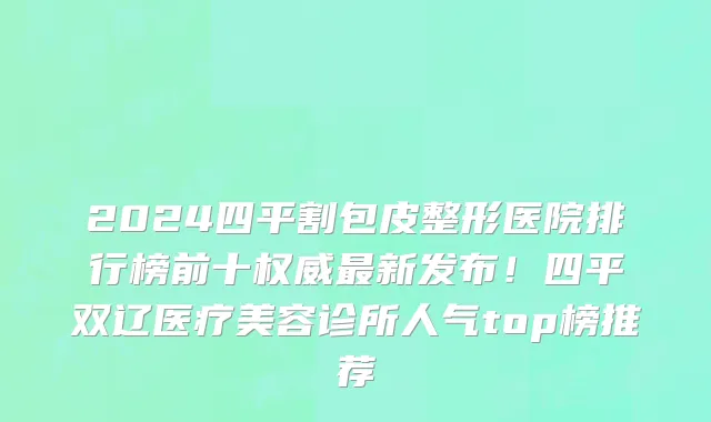 2024四平割包皮整形医院排行榜前十权威最新发布!四平双辽医疗美容诊所人气top榜推荐