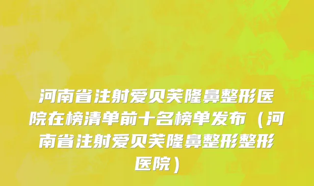 河南省注射爱贝芙隆鼻整形医院在榜清单前十名榜单发布（河南省注射爱贝芙隆鼻整形整形医院）