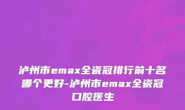 泸州市emax全瓷冠排行前十名哪个更好-泸州市emax全瓷冠口腔医生