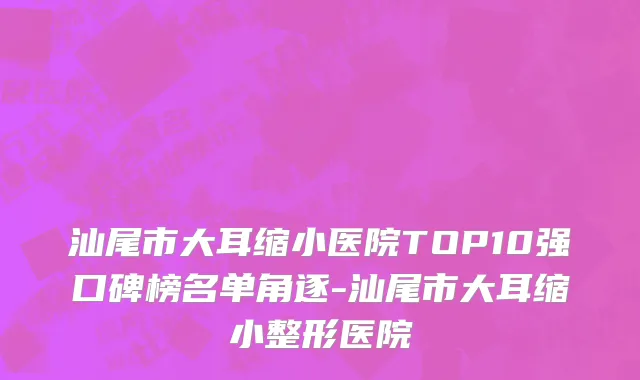 汕尾市大耳缩小医院TOP10强口碑榜名单角逐-汕尾市大耳缩小整形医院