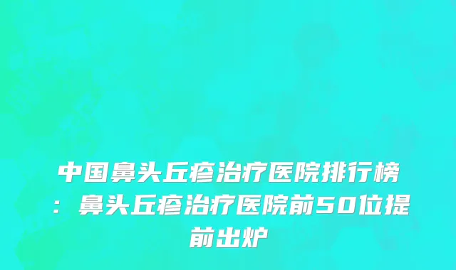 中国鼻头丘疹治疗医院排行榜：鼻头丘疹治疗医院前50位提前出炉