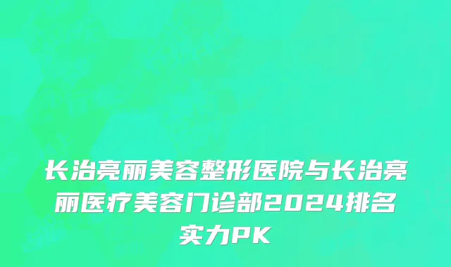 长治亮丽美容整形医院与长治亮丽医疗美容门诊部2024排名实力PK
