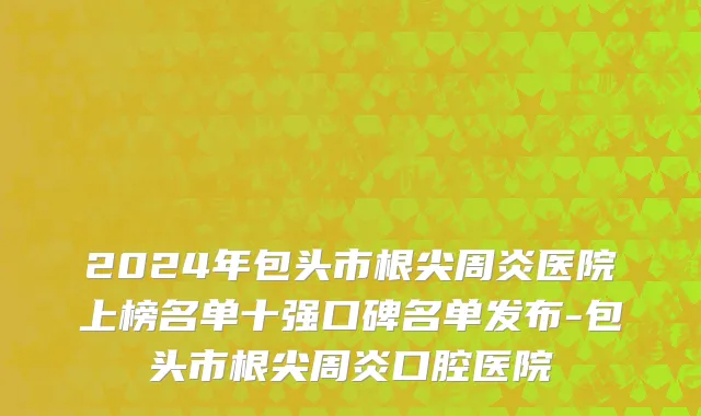 2024年包头市根尖周炎医院上榜名单十强口碑名单发布-包头市根尖周炎口腔医院