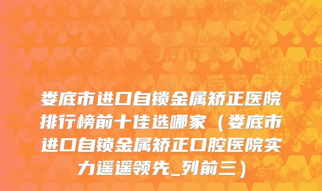 娄底市进口自锁金属矫正医院排行榜前十佳选哪家（娄底市进口自锁金属矫正口腔医院实力遥遥领先_列前三）