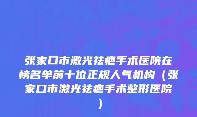 张家口市激光祛疤手术医院在榜名单前十位正规人气机构（张家口市激光祛疤手术整形医院）