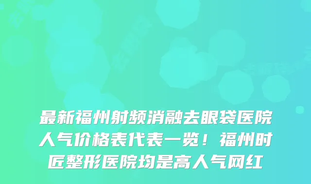 最新福州射频消融去眼袋医院人气价格表代表一览!福州时匠整形医院均是高人气网红