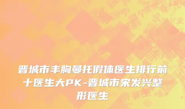 晋城市丰胸曼托假体医生排行前十医生大PK-晋城市宋发兴整形医生