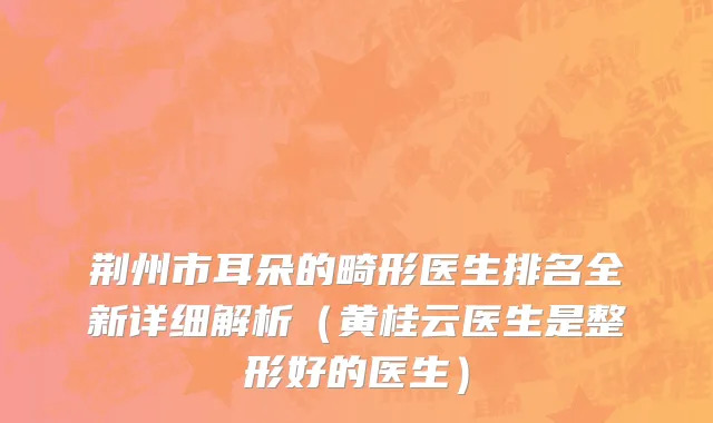 荆州市耳朵的畸形医生排名全新详细解析（黄桂云医生是整形好的医生）